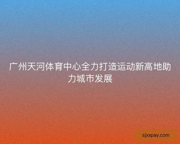 广州天河体育中心全力打造运动新高地助力城市发展