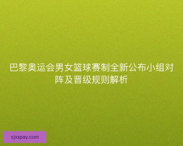 巴黎奥运会男女篮球赛制全新公布小组对阵及晋级规则解析